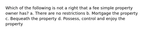 Which of the following is not a right that a fee simple property owner has? a. There are no restrictions b. Mortgage the property c. Bequeath the property d. Possess, control and enjoy the property