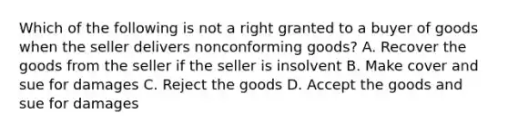 Which of the following is not a right granted to a buyer of goods when the seller delivers nonconforming goods? A. Recover the goods from the seller if the seller is insolvent B. Make cover and sue for damages C. Reject the goods D. Accept the goods and sue for damages