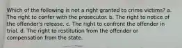 Which of the following is not a right granted to crime victims? a. The right to confer with the prosecutor. b. The right to notice of the offender's release. c. The right to confront the offender in trial. d. The right to restitution from the offender or compensation from the state.