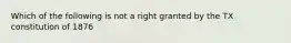 Which of the following is not a right granted by the TX constitution of 1876