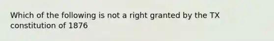 Which of the following is not a right granted by the TX constitution of 1876