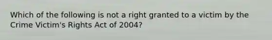 Which of the following is not a right granted to a victim by the Crime​ Victim's Rights Act of​ 2004?