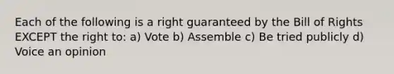 Each of the following is a right guaranteed by the Bill of Rights EXCEPT the right to: a) Vote b) Assemble c) Be tried publicly d) Voice an opinion