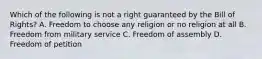 Which of the following is not a right guaranteed by the Bill of Rights? A. Freedom to choose any religion or no religion at all B. Freedom from military service C. Freedom of assembly D. Freedom of petition