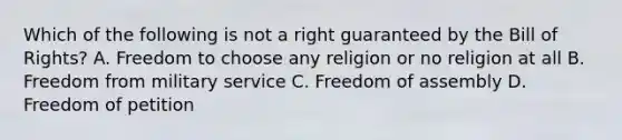 Which of the following is not a right guaranteed by the Bill of Rights? A. Freedom to choose any religion or no religion at all B. Freedom from military service C. Freedom of assembly D. Freedom of petition