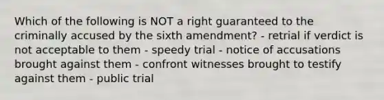 Which of the following is NOT a right guaranteed to the criminally accused by the sixth amendment? - retrial if verdict is not acceptable to them - speedy trial - notice of accusations brought against them - confront witnesses brought to testify against them - public trial