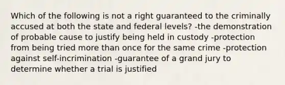 Which of the following is not a right guaranteed to the criminally accused at both the state and federal levels? -the demonstration of probable cause to justify being held in custody -protection from being tried more than once for the same crime -protection against self-incrimination -guarantee of a grand jury to determine whether a trial is justified