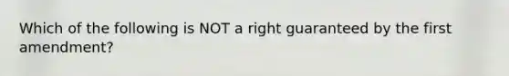 Which of the following is NOT a right guaranteed by the first amendment?