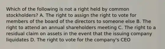 Which of the following is not a right held by <a href='https://www.questionai.com/knowledge/kl4oZmEKZC-common-stock' class='anchor-knowledge'>common stock</a>holders? A. The right to assign <a href='https://www.questionai.com/knowledge/kr9tEqZQot-the-right-to-vote' class='anchor-knowledge'>the right to vote</a> for members of the board of the directors to someone else B. The right to attend an annual shareholders meeting C. The right to a residual claim on assets in the event that the issuing company liquidates D. The right to vote for the company's CEO