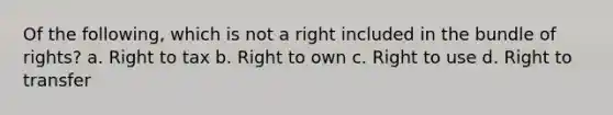 Of the following, which is not a right included in the bundle of rights? a. Right to tax b. Right to own c. Right to use d. Right to transfer