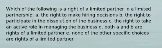 Which of the following is a right of a limited partner in a limited partnership: a. the right to make hiring decisions b. the right to participate in the dissolution of the business c. the right to take an active role in managing the business d. both a and b are rights of a limited partner e. none of the other specific choices are rights of a limited partner