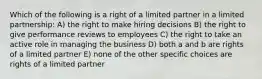 Which of the following is a right of a limited partner in a limited partnership: A) the right to make hiring decisions B) the right to give performance reviews to employees C) the right to take an active role in managing the business D) both a and b are rights of a limited partner E) none of the other specific choices are rights of a limited partner