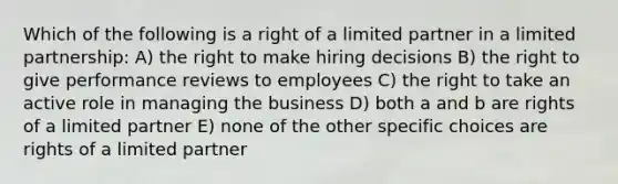 Which of the following is a right of a limited partner in a limited partnership: A) the right to make hiring decisions B) the right to give performance reviews to employees C) the right to take an active role in managing the business D) both a and b are rights of a limited partner E) none of the other specific choices are rights of a limited partner