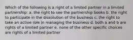 Which of the following is a right of a limited partner in a limited partnership: a. the right to see the partnership books b. the right to participate in the dissolution of the business c. the right to take an active role in managing the business d. both a and b are rights of a limited partner e. none of the other specific choices are rights of a limited partner