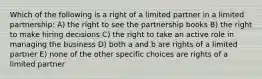 Which of the following is a right of a limited partner in a limited partnership: A) the right to see the partnership books B) the right to make hiring decisions C) the right to take an active role in managing the business D) both a and b are rights of a limited partner E) none of the other specific choices are rights of a limited partner