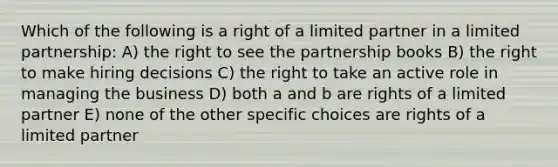 Which of the following is a right of a limited partner in a limited partnership: A) the right to see the partnership books B) the right to make hiring decisions C) the right to take an active role in managing the business D) both a and b are rights of a limited partner E) none of the other specific choices are rights of a limited partner