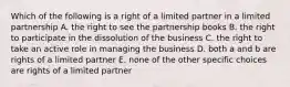 Which of the following is a right of a limited partner in a limited partnership A. the right to see the partnership books B. the right to participate in the dissolution of the business C. the right to take an active role in managing the business D. both a and b are rights of a limited partner E. none of the other specific choices are rights of a limited partner