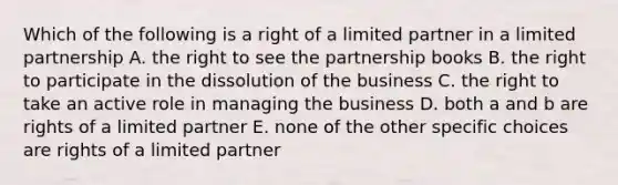 Which of the following is a right of a limited partner in a limited partnership A. the right to see the partnership books B. the right to participate in the dissolution of the business C. the right to take an active role in managing the business D. both a and b are rights of a limited partner E. none of the other specific choices are rights of a limited partner