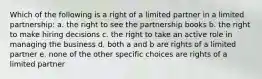 Which of the following is a right of a limited partner in a limited partnership: a. the right to see the partnership books b. the right to make hiring decisions c. the right to take an active role in managing the business d. both a and b are rights of a limited partner e. none of the other specific choices are rights of a limited partner