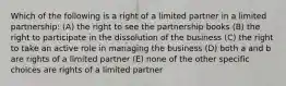 Which of the following is a right of a limited partner in a limited partnership: (A) the right to see the partnership books (B) the right to participate in the dissolution of the business (C) the right to take an active role in managing the business (D) both a and b are rights of a limited partner (E) none of the other specific choices are rights of a limited partner