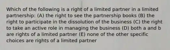 Which of the following is a right of a limited partner in a limited partnership: (A) the right to see the partnership books (B) the right to participate in the dissolution of the business (C) the right to take an active role in managing the business (D) both a and b are rights of a limited partner (E) none of the other specific choices are rights of a limited partner