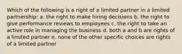 Which of the following is a right of a limited partner in a limited partnership: a. the right to make hiring decisions b. the right to give performance reviews to employees c. the right to take an active role in managing the business d. both a and b are rights of a limited partner e. none of the other specific choices are rights of a limited partner