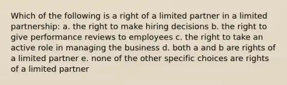 Which of the following is a right of a limited partner in a limited partnership: a. the right to make hiring decisions b. the right to give performance reviews to employees c. the right to take an active role in managing the business d. both a and b are rights of a limited partner e. none of the other specific choices are rights of a limited partner