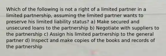 Which of the following is not a right of a limited partner in a limited partnership, assuming the limited partner wants to preserve his limited liability status? a) Make secured and unsecured loans to the partnership b) Negotiate with suppliers to the partnership c) Assign his limited partnership to the general partner d) Inspect and make copies of the books and records of the partnership