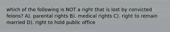 which of the following is NOT a right that is lost by convicted felons? A). parental rights B). medical rights C). right to remain married D). right to hold public office