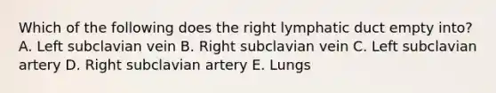 Which of the following does the right lymphatic duct empty into? A. Left subclavian vein B. Right subclavian vein C. Left subclavian artery D. Right subclavian artery E. Lungs