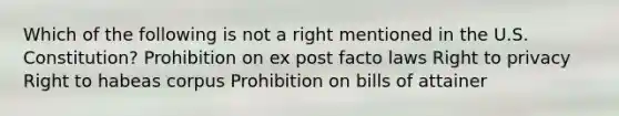 Which of the following is not a right mentioned in the U.S. Constitution? Prohibition on ex post facto laws Right to privacy Right to habeas corpus Prohibition on bills of attainer