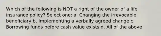Which of the following is NOT a right of the owner of a life insurance policy? Select one: a. Changing the irrevocable beneficiary b. Implementing a verbally agreed change c. Borrowing funds before cash value exists d. All of the above