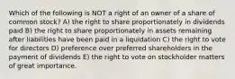 Which of the following is NOT a right of an owner of a share of common stock? A) the right to share proportionately in dividends paid B) the right to share proportionately in assets remaining after liabilities have been paid in a liquidation C) the right to vote for directors D) preference over preferred shareholders in the payment of dividends E) the right to vote on stockholder matters of great importance.