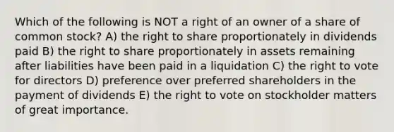 Which of the following is NOT a right of an owner of a share of common stock? A) the right to share proportionately in dividends paid B) the right to share proportionately in assets remaining after liabilities have been paid in a liquidation C) the right to vote for directors D) preference over preferred shareholders in the payment of dividends E) the right to vote on stockholder matters of great importance.