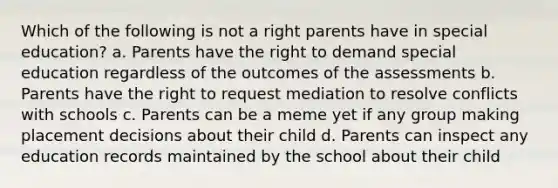 Which of the following is not a right parents have in special education? a. Parents have the right to demand special education regardless of the outcomes of the assessments b. Parents have the right to request mediation to resolve conflicts with schools c. Parents can be a meme yet if any group making placement decisions about their child d. Parents can inspect any education records maintained by the school about their child