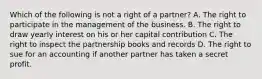 Which of the following is not a right of a partner? A. The right to participate in the management of the business. B. The right to draw yearly interest on his or her capital contribution C. The right to inspect the partnership books and records D. The right to sue for an accounting if another partner has taken a secret profit.