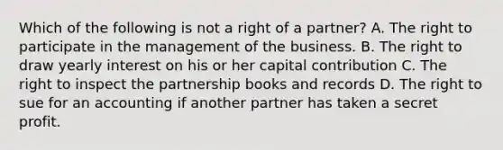 Which of the following is not a right of a partner? A. The right to participate in the management of the business. B. The right to draw yearly interest on his or her capital contribution C. The right to inspect the partnership books and records D. The right to sue for an accounting if another partner has taken a secret profit.