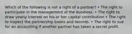 Which of the following is not a right of a partner? • The right to participate in the management of the business. • The right to draw yearly interest on his or her capital contribution • The right to inspect the partnership books and records. • The right to sue for an accounting if another partner has taken a secret profit.