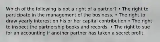 Which of the following is not a right of a partner? • The right to participate in the management of the business. • The right to draw yearly interest on his or her capital contribution • The right to inspect the partnership books and records. • The right to sue for an accounting if another partner has taken a secret profit.