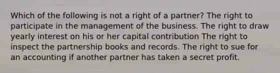 Which of the following is not a right of a partner? The right to participate in the management of the business. The right to draw yearly interest on his or her capital contribution The right to inspect the partnership books and records. The right to sue for an accounting if another partner has taken a secret profit.