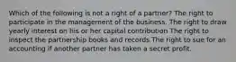 Which of the following is not a right of a partner? The right to participate in the management of the business. The right to draw yearly interest on his or her capital contribution The right to inspect the partnership books and records The right to sue for an accounting if another partner has taken a secret profit.