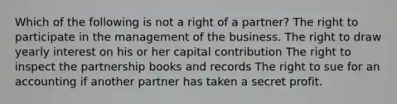 Which of the following is not a right of a partner? The right to participate in the management of the business. The right to draw yearly interest on his or her capital contribution The right to inspect the partnership books and records The right to sue for an accounting if another partner has taken a secret profit.