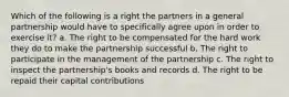 Which of the following is a right the partners in a general partnership would have to specifically agree upon in order to exercise it? a. The right to be compensated for the hard work they do to make the partnership successful b. The right to participate in the management of the partnership c. The right to inspect the partnership's books and records d. The right to be repaid their capital contributions