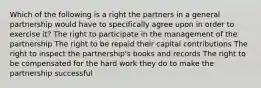 Which of the following is a right the partners in a general partnership would have to specifically agree upon in order to exercise it? The right to participate in the management of the partnership The right to be repaid their capital contributions The right to inspect the partnership's books and records The right to be compensated for the hard work they do to make the partnership successful