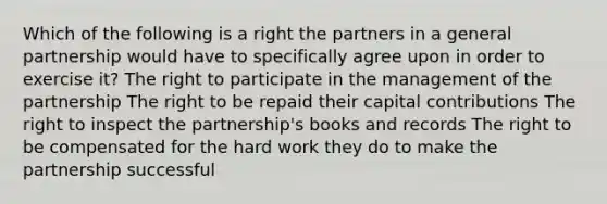 Which of the following is a right the partners in a general partnership would have to specifically agree upon in order to exercise it? The right to participate in the management of the partnership The right to be repaid their capital contributions The right to inspect the partnership's books and records The right to be compensated for the hard work they do to make the partnership successful