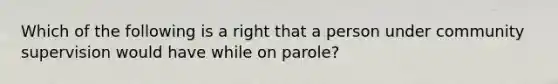 Which of the following is a right that a person under community supervision would have while on parole?