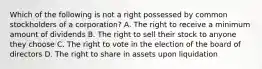 Which of the following is not a right possessed by common stockholders of a corporation? A. The right to receive a minimum amount of dividends B. The right to sell their stock to anyone they choose C. The right to vote in the election of the board of directors D. The right to share in assets upon liquidation