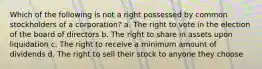 Which of the following is not a right possessed by common stockholders of a corporation? a. The right to vote in the election of the board of directors b. The right to share in assets upon liquidation c. The right to receive a minimum amount of dividends d. The right to sell their stock to anyone they choose