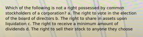 Which of the following is not a right possessed by common stockholders of a corporation? a. The right to vote in the election of the board of directors b. The right to share in assets upon liquidation c. The right to receive a minimum amount of dividends d. The right to sell their stock to anyone they choose