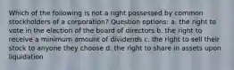 Which of the following is not a right possessed by common stockholders of a corporation? Question options: a. the right to vote in the election of the board of directors b. the right to receive a minimum amount of dividends c. the right to sell their stock to anyone they choose d. the right to share in assets upon liquidation